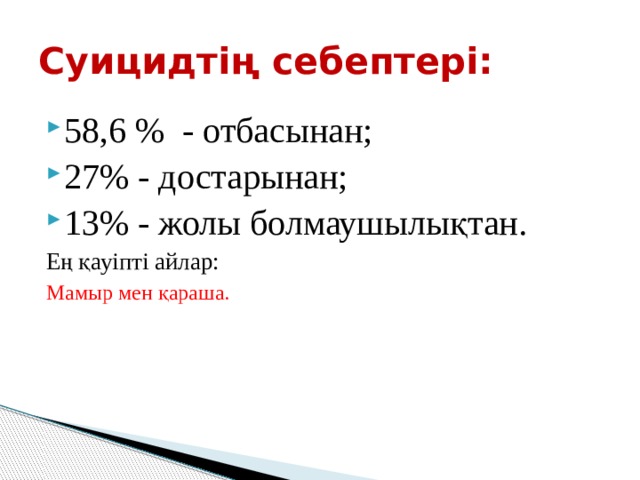 Суицидтің себептері: 58,6 % - отбасынан; 27% - достарынан; 13% - жолы болмаушылықтан. Ең қауіпті айлар: Мамыр мен қараша. 