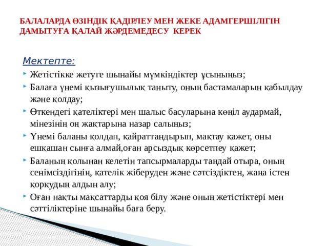 БАЛАЛАРДА ӨЗІНДІК ҚАДІРЛЕУ МЕН ЖЕКЕ АДАМГЕРШІЛІГІН ДАМЫТУҒА ҚАЛАЙ ЖӘРДЕМЕДЕСУ КЕРЕК   Мектепте: Жетістікке жетуге шынайы мүмкіндіктер ұсыныңыз; Балаға үнемі қызығушылық таныту, оның бастамаларын қабылдау және қолдау; Өткендегі қателіктері мен шалыс басуларына көңіл аудармай, мінезінің оң жақтарына назар салыңыз; Үнемі баланы қолдап, қайраттандырып, мақтау қажет, оны ешқашан сынға алмай,оған арсыздық көрсетпеу қажет; Баланың қолынан келетін тапсырмаларды таңдай отыра, оның сенімсіздігінің, қателік жіберуден және сәтсіздіктен, жаңа істен қорқудың алдын алу; Оған нақты мақсаттарды қоя білу және оның жетістіктері мен сәттіліктеріне шынайы баға беру. 