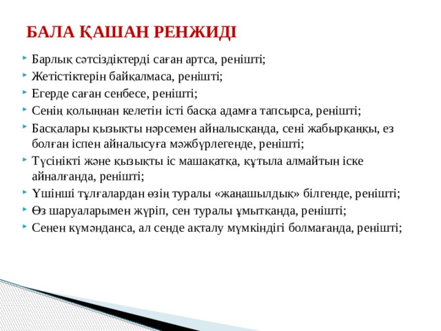 БАЛА ҚАШАН РЕНЖИДІ   Барлық сәтсіздіктерді саған артса, ренішті; Жетістіктерін байқалмаса, ренішті; Егерде саған сенбесе, ренішті; Сенің қолыңнан келетін істі басқа адамға тапсырса, ренішті; Басқалары қызықты нәрсемен айналысқанда, сені жабырқаңқы, ез болған іспен айналысуға мәжбүрлегенде, ренішті; Түсінікті және қызықты іс машақатқа, құтыла алмайтын іске айналғанда, ренішті; Үшінші тұлғалардан өзің туралы «жаңашылдық» білгенде, ренішті; Өз шаруаларымен жүріп, сен туралы ұмытқанда, ренішті; Сенен күмәнданса, ал сенде ақталу мүмкіндігі болмағанда, ренішті; 