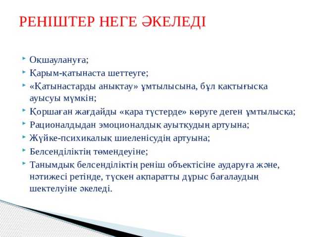 РЕНІШТЕР НЕГЕ ӘКЕЛЕДІ   Оқшаулануға; Қарым-қатынаста шеттеуге; «Қатынастарды анықтау» ұмтылысына, бұл қақтығысқа ауысуы мүмкін; Қоршаған жағдайды «қара түстерде» көруге деген ұмтылысқа; Рационалдыдан эмоционалдық ауытқудың артуына; Жүйке-психикалық шиеленісудің артуына; Белсенділіктің төмендеуіне; Танымдық белсенділіктің реніш объектісіне аударуға және, нәтижесі ретінде, түскен ақпаратты дұрыс бағалаудың шектелуіне әкеледі. 