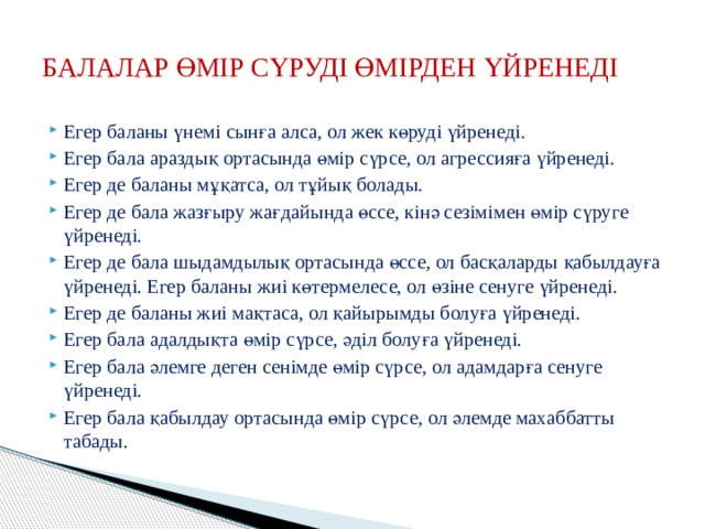 БАЛАЛАР ӨМІР СҮРУДІ ӨМІРДЕН ҮЙРЕНЕДІ Егер баланы үнемі сынға алса, ол жек көруді үйренеді. Егер бала араздық ортасында өмір сүрсе, ол агрессияға үйренеді. Егер де баланы мұқатса, ол тұйық болады. Егер де бала жазғыру жағдайында өссе, кінә сезімімен өмір сүруге үйренеді. Егер де бала шыдамдылық ортасында өссе, ол басқаларды қабылдауға үйренеді. Егер баланы жиі көтермелесе, ол өзіне сенуге үйренеді. Егер де баланы жиі мақтаса, ол қайырымды болуға үйренеді. Егер бала адалдықта өмір сүрсе, әділ болуға үйренеді. Егер бала әлемге деген сенімде өмір сүрсе, ол адамдарға сенуге үйренеді. Егер бала қабылдау ортасында өмір сүрсе, ол әлемде махаббатты табады. 