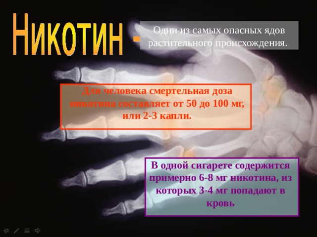 Один из самых опасных ядов растительного происхождения. Для человека смертельная доза никотина составляет от 50 до 100 мг, или 2-3 капли.  В одной сигарете содержится примерно 6-8 мг никотина, из которых 3-4 мг попадают в кровь 