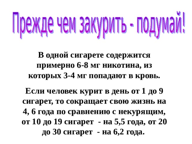 В одной сигарете содержится примерно 6-8 мг никотина, из которых 3-4 мг попадают в кровь. Если человек курит в день от 1 до 9 сигарет, то сокращает свою жизнь на 4, 6 года по сравнению с некурящим, от 10 до 19 сигарет - на 5,5 года, от 20 до 30 сигарет - на 6,2 года. 