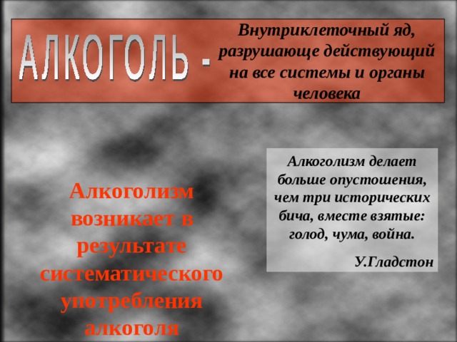 Внутриклеточный яд, разрушающе действующий на все системы и органы человека  Алкоголизм делает больше опустошения, чем три исторических бича, вместе взятые: голод, чума, война. У.Гладстон Алкоголизм возникает в результате систематического употребления алкоголя 