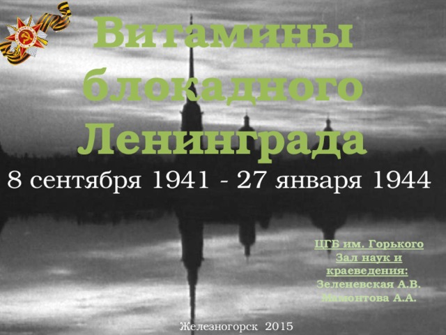 Витамины блокадного Ленинграда 8 сентября 1941 - 27 января 1944   ЦГБ им. Горького Зал наук и краеведения:  Зеленевская А.В. Мамонтова А.А. Железногорск 2015 
