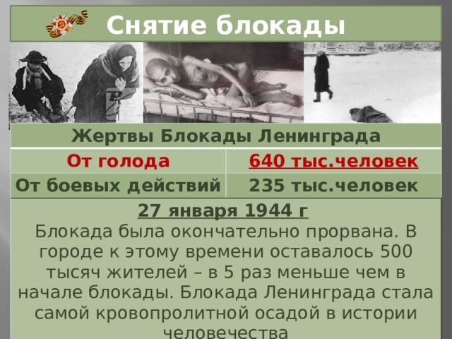 Снятие блокады Жертвы Блокады Ленинграда От голода 640 тыс.человек От боевых действий 235 тыс.человек 27 января 1944 г  Блокада была окончательно прорвана. В городе к этому времени оставалось 500 тысяч жителей – в 5 раз меньше чем в начале блокады. Блокада Ленинграда стала самой кровопролитной осадой в истории человечества 