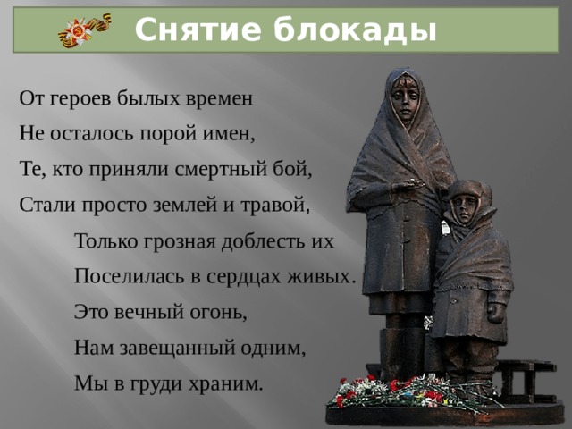 Снятие блокады От героев былых времен Не осталось порой имен, Те, кто приняли смертный бой, Стали просто землей и травой , Только грозная доблесть их Поселилась в сердцах живых. Это вечный огонь, Нам завещанный одним, Мы в груди храним. 