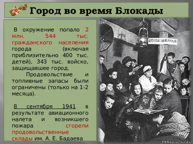 Город во время Блокады В окружение попало 2 млн. 544 тыс. гражданского населения города (включая приблизительно 400 тыс. детей), 343 тыс. войско, защищавшее город.  Продовольствие и топливные запасы были ограничены (только на 1-2 месяца). 8 сентября 1941 в результате авиационного налета и возникшего пожара сгорели продовольственные склады им. А. Е. Бадаева 