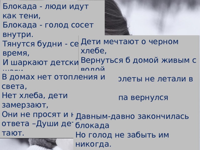 Блокада - люди идут как тени, Блокада - голод сосет внутри. Тянутся будни - серое время, И шаркают детские шаги. Дети мечтают о черном хлебе, Вернуться б домой живым с водой, Чтоб самолеты не летали в небе, Чтобы папа вернулся живой. В домах нет отопления и света, Нет хлеба, дети замерзают, Они не просят и не ждут ответа –Души детские тихо тают. Давным-давно закончилась блокада Но голод не забыть им никогда. Выжившие дети Ленинграда Видят черный хлеб во сне всегда... 