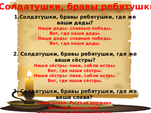 «Солдатушки, бравы ребятушки» 1.Солдатушки, бравы ребятушки, где же ваши деды? Наши деды- славные победы. Вот, где наши деды. Наши деды- славные победы. Вот, где наши деды.  2. Солдатушки, бравы ребятушки, где же ваши сёстры? Наши сёстры- пики, сабли остры. Вот, где наши сёстры. Наши сёстры- пики, сабли остры. Вот, где наши сёстры.  3. Солдатушки, бравы ребятушки, где же ваша слава? Наша слава- Русская держава. Вот, где наша слава! Наша слава- Русская держава. Вот, где наша слава! 