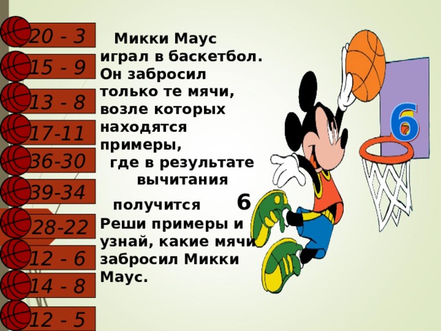 20 - 3  Микки Маус играл в баскетбол. Он забросил только те мячи, возле которых находятся примеры, где в результате вычитания получится 6 Реши примеры и узнай, какие мячи забросил Микки Маус.  15 - 9 13 - 8 17-11 36-30 39-34  28-22 12 - 6 14 - 8  12 - 5  