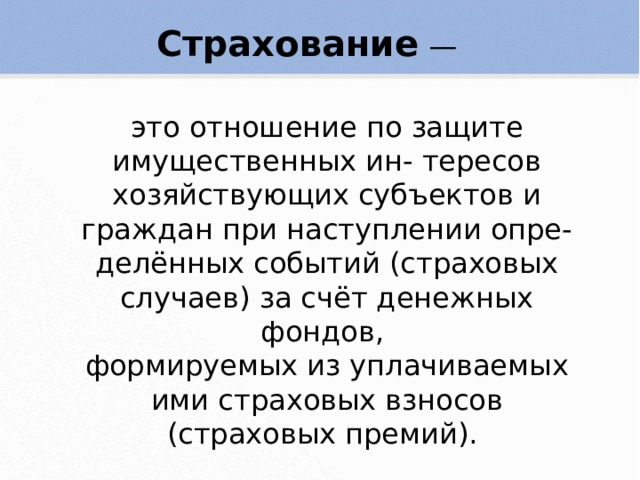 Страхование — это отношение по защите имущественных ин- тересов хозяйствующих субъектов и граждан при наступлении опре- делённых событий (страховых случаев) за счёт денежных фондов, формируемых из уплачиваемых ими страховых взносов (страховых премий). 