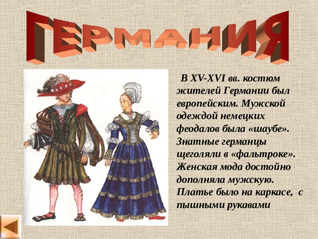  В XV-XVI вв. костюм жителей Германии был европейским. Мужской одеждой немецких феодалов была «шаубе». Знатные германцы щеголяли в «фальтроке». Женская мода достойно дополняла мужскую. Платье было на каркасе, с пышными рукавами 
