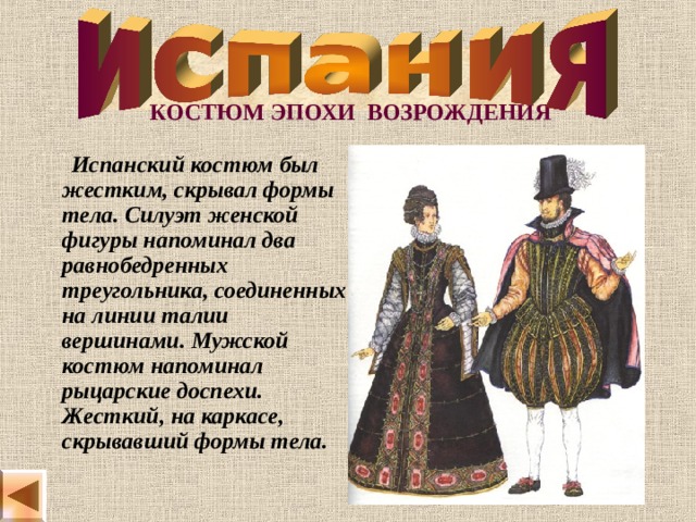   КОСТЮМ ЭПОХИ ВОЗРОЖДЕНИЯ  Испанский костюм был жестким, скрывал формы тела. Силуэт женской фигуры напоминал два равнобедренных треугольника, соединенных на линии талии вершинами. Мужской костюм напоминал рыцарские доспехи. Жесткий, на каркасе, скрывавший формы тела. 