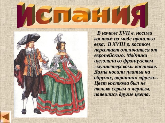  В начале XVII в. носили костюм по моде прошлого века. В XVIII в. костюм перестает отличаться от европейского. Модники щеголяли во французском «мушкетерском» костюме. Дамы носили платья на обручах, воротник «фреза». Цвет костюма был не только серым и черным, появились другие цвета. 