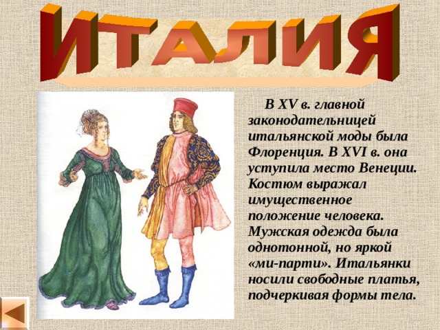  В XV в. главной законодательницей итальянской моды была Флоренция. В XVI в. она уступила место Венеции. Костюм выражал имущественное положение человека. Мужская одежда была однотонной, но яркой «ми-парти». Итальянки носили свободные платья, подчеркивая формы тела. 