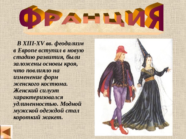   В XIII-XV вв. феодализм в Европе вступил в новую стадию развития, были заложены основы кроя, что повлияло на изменение форм женского костюма. Женский силуэт характеризовался удлиненностью. Модной мужской одеждой стал короткий жакет. 