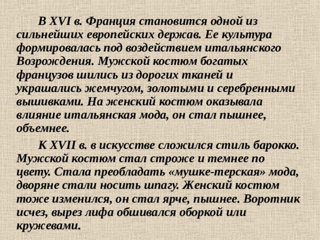  В XVI в. Франция становится одной из сильнейших европейских держав. Ее культура формировалась под воздействием итальянского Возрождения. Мужской костюм богатых французов шились из дорогих тканей и украшались жемчугом, золотыми и серебренными вышивками. На женский костюм оказывала влияние итальянская мода, он стал пышнее, объемнее.    К XVII в. в искусстве сложился стиль барокко. Мужской костюм стал строже и темнее по цвету. Стала преобладать «мушке-терская» мода, дворяне стали носить шпагу. Женский костюм тоже изменился, он стал ярче, пышнее. Воротник исчез, вырез лифа обшивался оборкой или кружевами. 