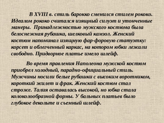  В XVIII в. стиль барокко сменился стилем рококо. Идеалом рококо считался изящный силуэт и утонченные манеры. Принадлежностью мужского костюма была белоснежная рубашка, шелковый камзол. Женский костюм напоминал изящную фар-форовую статуэтку: корсет и облегченный каркас, на котором юбки лежали свободно. Придворное платье имело шлейф.  Во время правления Наполеона мужской костюм приобрел холодный, парадно-официальный стиль. Мужчины носили белые рубашки с высоким воротником, короткий жилет и фрак. Женский костюм стал строже. Талия оставалась высокой, но юбка стала колоколообразной формы. У бальных платьев было глубокое декольте и съемный шлейф. 
