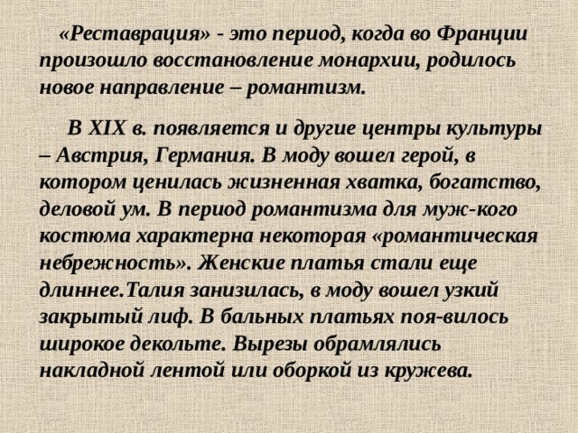  «Реставрация» - это период, когда во Франции произошло восстановление монархии, родилось новое направление – романтизм.  В XIX в. появляется и другие центры культуры – Австрия, Германия. В моду вошел герой, в котором ценилась жизненная хватка, богатство, деловой ум. В период романтизма для муж-кого костюма характерна некоторая «романтическая небрежность». Женские платья стали еще длиннее.Талия занизилась, в моду вошел узкий закрытый лиф. В бальных платьях поя-вилось широкое декольте. Вырезы обрамлялись накладной лентой или оборкой из кружева. 