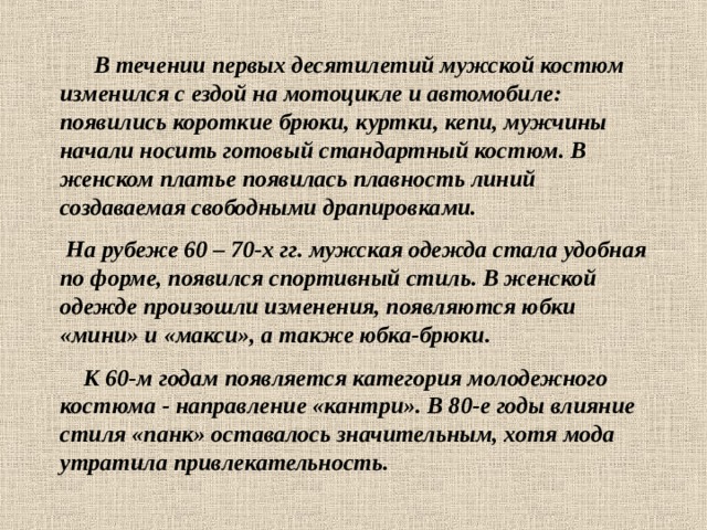  В течении первых десятилетий мужской костюм изменился с ездой на мотоцикле и автомобиле: появились короткие брюки, куртки, кепи, мужчины начали носить готовый стандартный костюм. В женском платье появилась плавность линий создаваемая свободными драпировками.  На рубеже 60 – 70-х гг. мужская одежда стала удобная по форме, появился спортивный стиль. В женской одежде произошли изменения, появляются юбки «мини» и «макси», а также юбка-брюки.  К 60-м годам появляется категория молодежного костюма - направление «кантри». В 80-е годы влияние стиля «панк» оставалось значительным, хотя мода утратила привлекательность. 