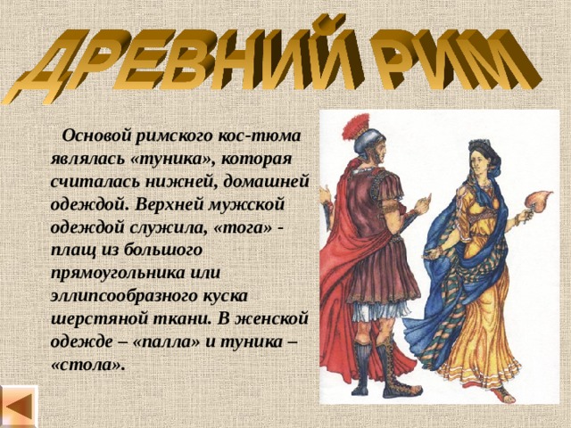  Основой римского кос-тюма являлась «туника», которая считалась нижней, домашней одеждой. Верхней мужской одеждой служила, «тога» - плащ из большого прямоугольника или эллипсообразного куска шерстяной ткани. В женской одежде – «палла» и туника – «стола». 