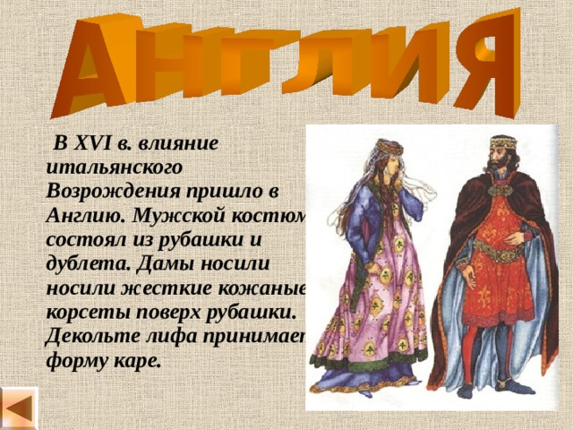  В XVI в. влияние итальянского Возрождения пришло в Англию. Мужской костюм состоял из рубашки и дублета. Дамы носили носили жесткие кожаные корсеты поверх рубашки. Декольте лифа принимает форму каре. 