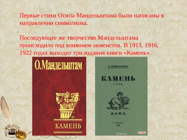 Первые стихи Осипа Мандельштама были написаны в направлении символизма. Последующее же творчество Мандельштама происходило под влиянием акмеистов. В 1913, 1916, 1922 годах выходит три издания книги «Камень».    