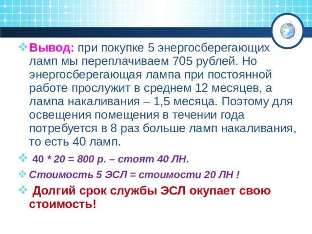 Вывод: при покупке 5 энергосберегающих ламп мы переплачиваем 705 рублей. Но энергосберегающая лампа при постоянной работе прослужит в среднем 12 месяцев, а лампа накаливания – 1,5 месяца. Поэтому для освещения помещения в течении года потребуется в 8 раз больше ламп накаливания, то есть 40 ламп.  40 * 20 = 800 р. – стоят 40 ЛН. Стоимость 5 ЭСЛ = стоимости 20 ЛН !  Долгий срок службы ЭСЛ окупает свою стоимость! 