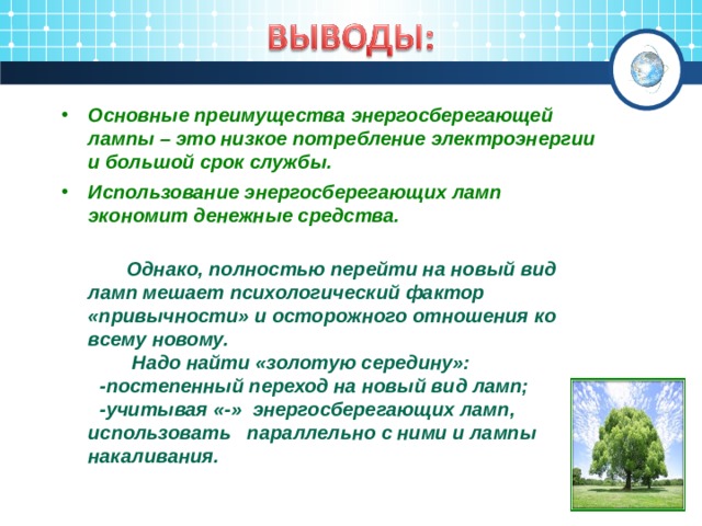 Основные преимущества энергосберегающей лампы – это низкое потребление электроэнергии и большой срок службы. Использование энергосберегающих ламп экономит денежные средства.   Однако, полностью перейти на новый вид ламп мешает психологический фактор «привычности» и осторожного отношения ко всему новому.  Надо найти «золотую середину»:  -постепенный переход на новый вид ламп;  -учитывая «-» энергосберегающих ламп, использовать параллельно с ними и лампы накаливания.  