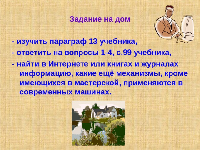 Задание на дом - изучить параграф 13 учебника, - ответить на вопросы 1-4, с.99 учебника, - найти в Интернете или книгах и журналах информацию, какие ещё механизмы, кроме имеющихся в мастерской, применяются в современных машинах. 