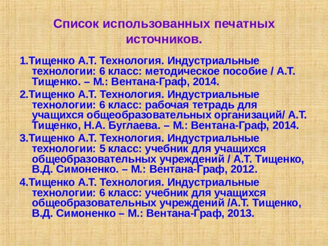 Список использованных печатных источников. 1.Тищенко А.Т. Технология. Индустриальные технологии: 6 класс: методическое пособие / А.Т. Тищенко. – М.: Вентана-Граф, 2014. 2.Тищенко А.Т. Технология. Индустриальные технологии: 6 класс: рабочая тетрадь для учащихся общеобразовательных организаций/ А.Т. Тищенко, Н.А. Буглаева. – М.: Вентана-Граф, 2014. 3.Тищенко А.Т. Технология. Индустриальные технологии: 5 класс: учебник для учащихся общеобразовательных учреждений / А.Т. Тищенко, В.Д. Симоненко. – М.: Вентана-Граф, 2012. 4.Тищенко А.Т. Технология. Индустриальные технологии: 6 класс: учебник для учащихся общеобразовательных учреждений /А.Т. Тищенко, В.Д. Симоненко – М.: Вентана-Граф, 2013. 