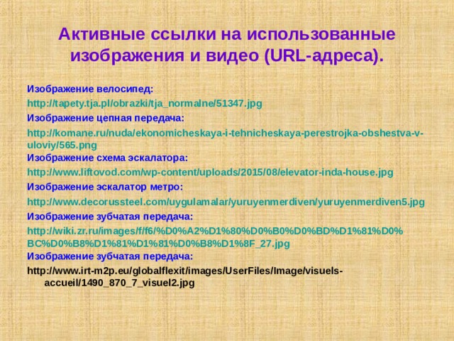  Активные ссылки на использованные изображения и видео (URL-адреса).   Изображение велосипед: http://tapety.tja.pl/obrazki/tja_normalne/51347.jpg Изображение цепная передача: http://komane.ru/nuda/ekonomicheskaya-i-tehnicheskaya-perestrojka-obshestva-v-uloviy/565.png Изображение схема эскалатора: http://www.liftovod.com/wp-content/uploads/2015/08/elevator-inda-house.jpg Изображение эскалатор метро: http://www.decorussteel.com/uygulamalar/yuruyenmerdiven/yuruyenmerdiven5.jpg Изображение зубчатая передача: http://wiki.zr.ru/images/f/f6/%D0%A2%D1%80%D0%B0%D0%BD%D1%81%D0%BC%D0%B8%D1%81%D1%81%D0%B8%D1%8F_27.jpg Изображение зубчатая передача: http://www.irt-m2p.eu/globalflexit/images/UserFiles/Image/visuels-accueil/1490_870_7_visuel2.jpg 