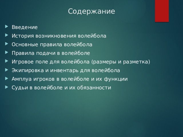 Содержание Введение История возникновения волейбола Основные правила волейбола Правила подачи в волейболе Игровое поле для волейбола (размеры и разметка) Экипировка и инвентарь для волейбола Амплуа игроков в волейболе и их функции  Судьи в волейболе и их обязанности 