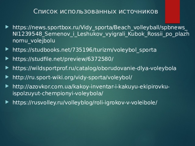 Список использованных источников https://news.sportbox.ru/Vidy_sporta/Beach_volleyball/spbnews_NI1239548_Semenov_i_Leshukov_vyigrali_Kubok_Rossii_po_plazhnomu_volejbolu https://studbooks.net/735196/turizm/voleybol_sporta https://studfile.net/preview/6372580/ https://wildsportprof.ru/catalog/oborudovanie-dlya-voleybola http://ru.sport-wiki.org/vidy-sporta/voleybol/ http://azovkor.com.ua/kakoy-inventar-i-kakuyu-ekipirovku-ispolzuyut-chempionyi-voleybola/ https://rusvolley.ru/volleyblog/roli-igrokov-v-voleibole/    