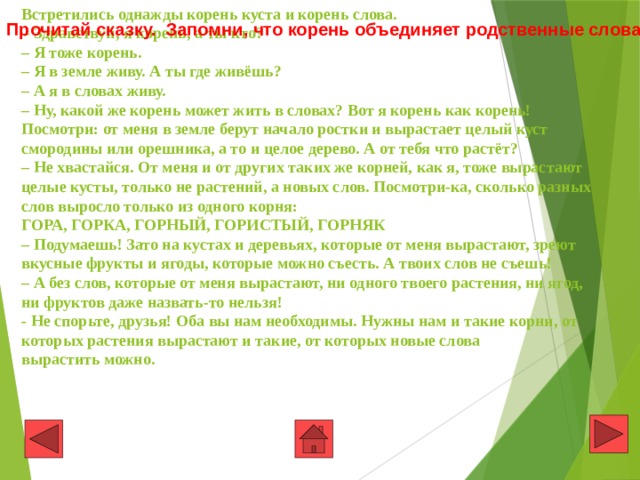 Встретились однажды корень куста и корень слова.   – Здравствуй, я корень, а ты кто?  – Я тоже корень.  – Я в земле живу. А ты где живёшь?  – А я в словах живу.  – Ну, какой же корень может жить в словах? Вот я корень как корень! Посмотри: от меня в земле берут начало ростки и вырастает целый куст смородины или орешника, а то и целое дерево. А от тебя что растёт?  – Не хвастайся. От меня и от других таких же корней, как я, тоже вырастают целые кусты, только не растений, а новых слов. Посмотри-ка, сколько разных слов выросло только из одного корня:  ГОРА, ГОРКА, ГОРНЫЙ, ГОРИСТЫЙ, ГОРНЯК  – Подумаешь! Зато на кустах и деревьях, которые от меня вырастают, зреют вкусные фрукты и ягоды, которые можно съесть. А твоих слов не съешь!  – А без слов, которые от меня вырастают, ни одного твоего растения, ни ягод, ни фруктов даже назвать-то нельзя!  - Не спорьте, друзья! Оба вы нам необходимы. Нужны нам и такие корни, от которых растения вырастают и такие, от которых новые слова  вырастить можно.  Прочитай сказку. Запомни, что корень объединяет родственные слова 