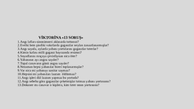  VİKTORİNA «13 SORUŞ»  1.Angı lafları-sinonimneri aklınızda tuttunuz?  2.Evelki hem şindiki vakıtlarda gagauzlar neylan zanaatlanarmışlar?  3.Angı sayıda, aylarda yabanı yortularını gagauzlar tuterlar?  4.Kimin kafası milli gagauz bayraanda resimni?  5.Soyadlarını rusçaya çevirdiynan nica öter?  6.Yabanının ayı angısı sayıler?  7.Topal canavarın günü angısı sayıler?  8.Nezaman hepsi yabanılar bireri toplanarmışlar?  9.Var nica mi yabanıyı sanitar saymaa?  10.Hepsini mi yabanıları laazım öldürmaa?  11.Angı işleri diil laazım yapmaa bu yortuda?  12.Angı sebeba göra gagauzlar çeketmişlar tutmaa yabanı yortusunu?  13.Dokuner mı canavar o kişilera, kim tuter onun yortusunu?            