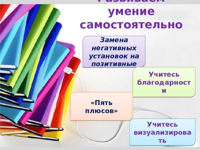 Развиваем умение самостоятельно Замена негативных установок на позитивные Учитесь благодарности «Пять плюсов» Учитесь визуализировать 