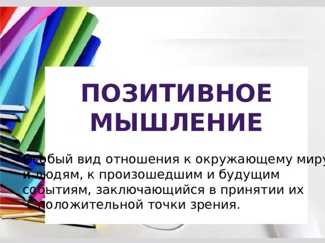 Позитивное мышление Особый вид отношения к окружающему миру и людям, к произошедшим и будущим событиям, заключающийся в принятии их  с положительной точки зрения. 