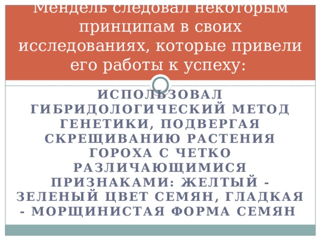 Мендель следовал некоторым принципам в своих исследованиях, которые привели его работы к успеху: Использовал гибридологический метод генетики, подвергая скрещиванию растения гороха с четко различающимися признаками: желтый - зеленый цвет семян, гладкая - морщинистая форма семян 