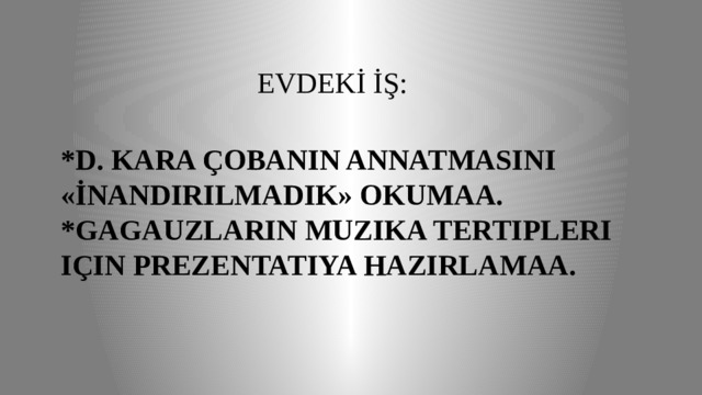  EVDEKİ İŞ: *D. Kara ÇOBANIN ANNATMASINI «İNANDIRILMADIK» okumaa.  *Gagauzların muzıka tertipleri için prezentatiya hazırlamaa. 