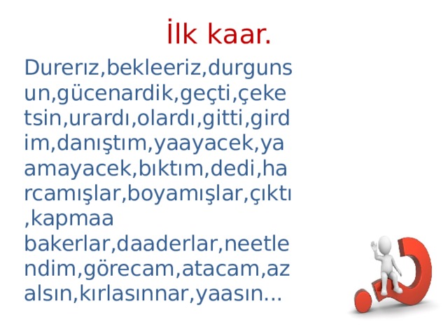 İlk kaar. Durerız,bekleeriz,durgunsun,gücenardik,geçti,çeketsin,urardı,olardı,gitti,girdim,danıştım,yaayacek,yaamayacek,bıktım,dedi,harcamışlar,boyamışlar,çıktı,kapmaa bakerlar,daaderlar,neetlendim,görecam,atacam,azalsın,kırlasınnar,yaasın... 