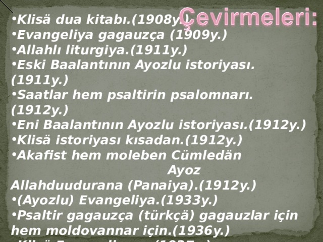  Klisä dua kitabı.(1908y.) Evangeliya gagauzça (1909y.) Allahlı liturgiya.(1911y.) Eski Baalantının Ayozlu istoriyası.(1911y.) Saatlar hem psaltirin psalomnarı.(1912y.) Eni Baalantının Ayozlu istoriyası.(1912y.) Klisä istoriyası kısadan.(1912y.) Akafist hem moleben Cümledän   Ayoz Allahduudurana (Panaiya).(1912y.) (Ayozlu) Evangeliya.(1933y.) Psaltir gagauzça (türkçä) gagauzlar için hem moldovannar için.(1936y.) Klisä Evangeliyası. (1937y.)  