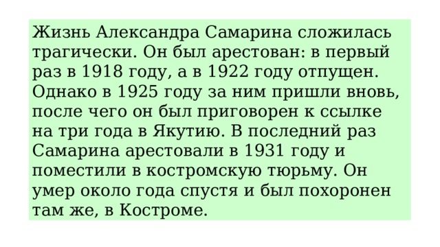 Жизнь Александра Самарина сложилась трагически. Он был арестован: в первый раз в 1918 году, а в 1922 году отпущен. Однако в 1925 году за ним пришли вновь, после чего он был приговорен к ссылке на три года в Якутию. В последний раз Самарина арестовали в 1931 году и поместили в костромскую тюрьму. Он умер около года спустя и был похоронен там же, в Костроме. 