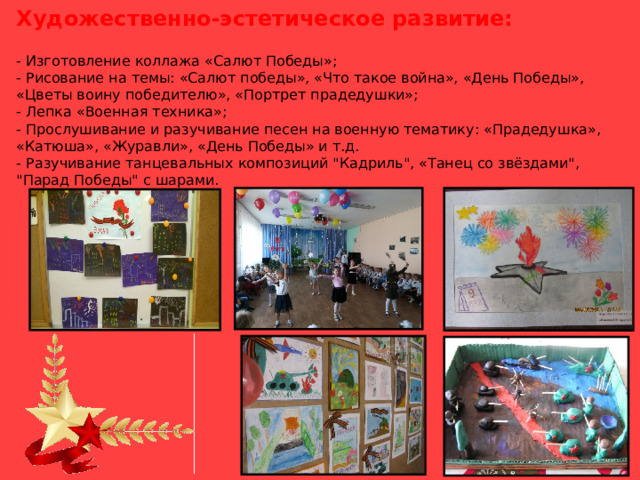 Художественно-эстетическое развитие:  - Изготовление коллажа «Салют Победы»;  - Рисование на темы: «Салют победы», «Что такое война», «День Победы», «Цветы воину победителю», «Портрет прадедушки»;  - Лепка «Военная техника»;  - Прослушивание и разучивание песен на военную тематику: «Прадедушка», «Катюша», «Журавли», «День Победы» и т.д.  - Разучивание танцевальных композиций 