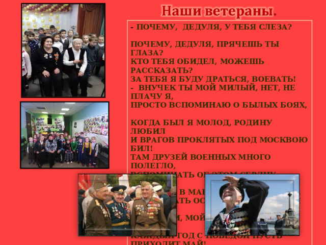 - ПОЧЕМУ, ДЕДУЛЯ, У ТЕБЯ СЛЕЗА?  ПОЧЕМУ, ДЕДУЛЯ, ПРЯЧЕШЬ ТЫ ГЛАЗА?  КТО ТЕБЯ ОБИДЕЛ, МОЖЕШЬ РАССКАЗАТЬ?  ЗА ТЕБЯ Я БУДУ ДРАТЬСЯ, ВОЕВАТЬ!  - ВНУЧЕК ТЫ МОЙ МИЛЫЙ, НЕТ, НЕ ПЛАЧУ Я,  ПРОСТО ВСПОМИНАЮ О БЫЛЫХ БОЯХ,  КОГДА БЫЛ Я МОЛОД, РОДИНУ ЛЮБИЛ  И ВРАГОВ ПРОКЛЯТЫХ ПОД МОСКВОЮ БИЛ!  ТАМ ДРУЗЕЙ ВОЕННЫХ МНОГО ПОЛЕГЛО,  ВСПОМИНАТЬ ОБ ЭТОМ СЕРДЦУ ТЯЖЕЛО!  И ПОБЕДУ В МАЕ ВСТРЕТИЛИ НЕ ВСЕ,  ТАМ ЛЕЖАТЬ ОСТАЛИСЬ В УТРЕННЕЙ РОСЕ!  ТАК ЖИВИ, МОЙ ВНУЧЕК, И ВОЙНЫ НЕ ЗНАЙ,  КАЖДЫЙ ГОД С ПОБЕДОЙ ПУСТЬ ПРИХОДИТ МАЙ!  УЛЫБАЙСЯ СОЛНЦУ, ВЕСЕЛО ИГРАЙ,  НО ЧТО БЫЛО С НАМИ, ТЫ НЕ ЗАБЫВАЙ!  