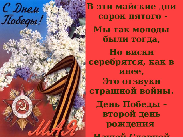 В эти майские дни сорок пятого -  Мы так молоды были тогда,  Но виски серебрятся, как в инее, Это отзвуки страшной войны.  День Победы – второй день рождения  Нашей Славной Великой Страны! 
