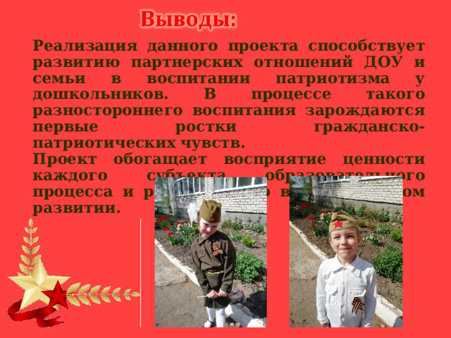 Реализация данного проекта способствует развитию партнерских отношений ДОУ и семьи в воспитании патриотизма у дошкольников. В процессе такого разностороннего воспитания зарождаются первые ростки гражданско- патриотических чувств. Проект обогащает восприятие ценности каждого субъекта образовательного процесса и роли каждого в историческом развитии.  
