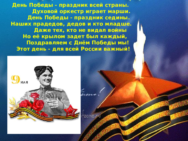 День Победы - праздник всей страны.  Духовой оркестр играет марши.  День Победы - праздник седины.  Наших прадедов, дедов и кто младше.  Даже тех, кто не видал войны  Но её крылом задет был каждый,  Поздравляем с Днём Победы мы!  Этот день - для всей России важный!   