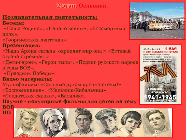 Познавательная деятельность: Беседы:  «Наша Родина», «Начало войны», «Бессмертный полк», «Георгиевская ленточка». Презентации: «Наша Армия сильна, охраняет мир она!» «Вставай страна огромная!» «Дети-герои», «Герои тыла», «Подвиг русского народа в годы ВОВ»,  «Праздник Победы». Видео материалы: Мультфильмы: «Сильные духом-крепче стены!» «Воспоминание», «Мальчиш-Кибальчиш», «Солдатская сказка», «Василёк». Научно - популярные фильмы для детей на тему ВОВ. НОД тема: «Они сражались за Родину».           